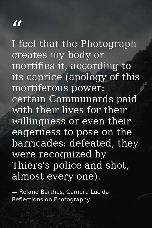 I feel that the Photograph creates my body or mortifies it, according to its caprice (apology of this mortiferous power: — Roland Barthes, Camera Lucida: Reflections on Photography