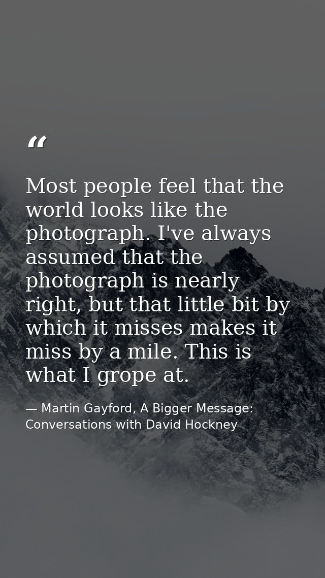 Most people feel that the world looks like the photograph. I've always assumed that the photograph is nearly right, but  — Martin Gayford, A Bigger Message: Conversations with David Hockney