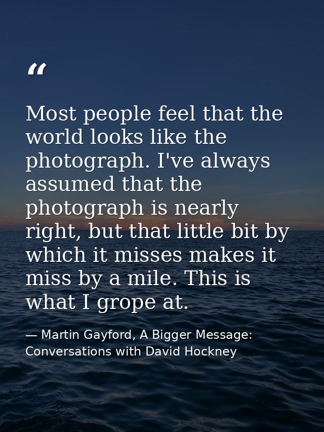 Most people feel that the world looks like the photograph. I've always assumed that the photograph is nearly right, but  — Martin Gayford, A Bigger Message: Conversations with David Hockney