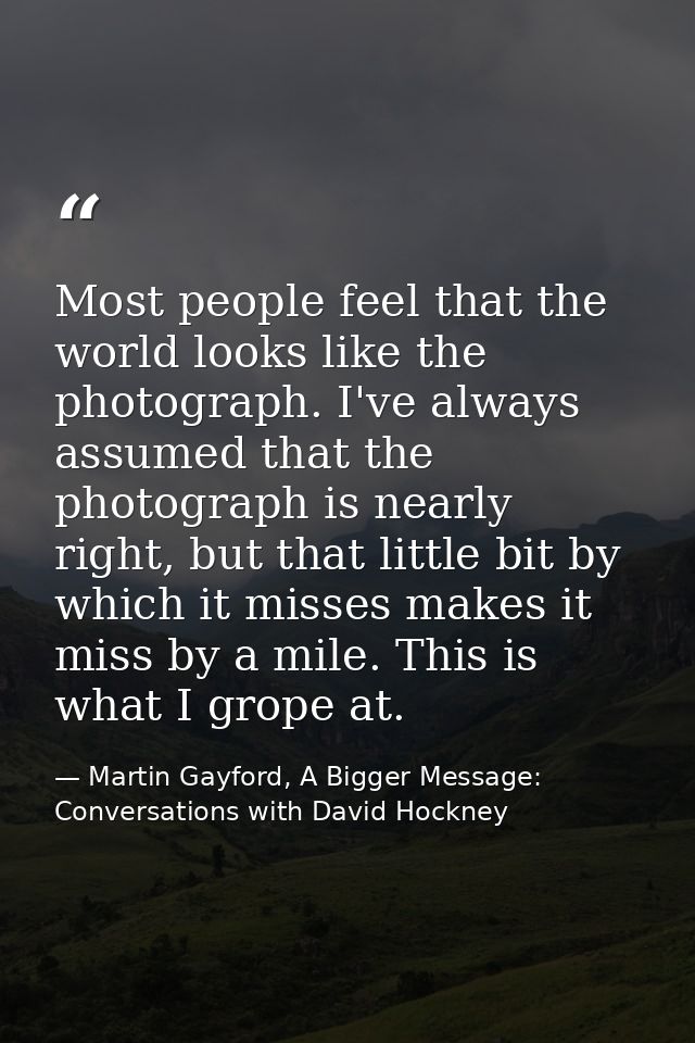 Most people feel that the world looks like the photograph. I've always assumed that the photograph is nearly right, but  — Martin Gayford, A Bigger Message: Conversations with David Hockney