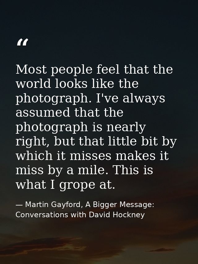Most people feel that the world looks like the photograph. I've always assumed that the photograph is nearly right, but  — Martin Gayford, A Bigger Message: Conversations with David Hockney