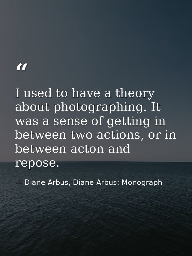 I used to have a theory about photographing. It was a sense of getting in between two actions, or in between acton and r — Diane Arbus, Diane Arbus: Monograph