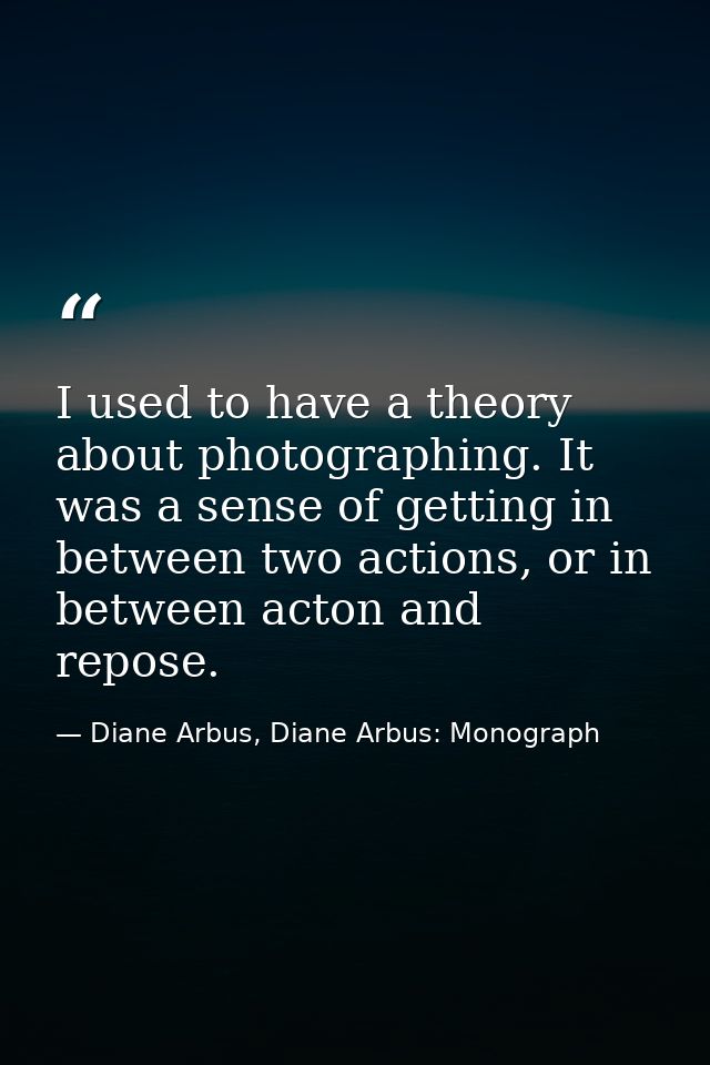 I used to have a theory about photographing. It was a sense of getting in between two actions, or in between acton and r — Diane Arbus, Diane Arbus: Monograph