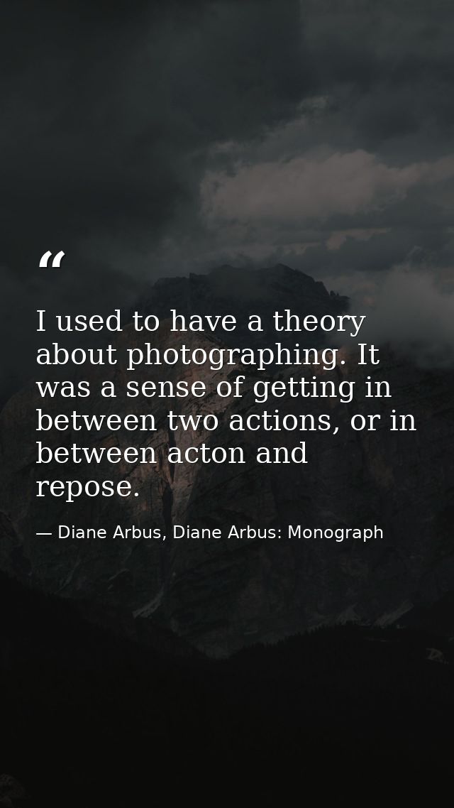 I used to have a theory about photographing. It was a sense of getting in between two actions, or in between acton and r — Diane Arbus, Diane Arbus: Monograph