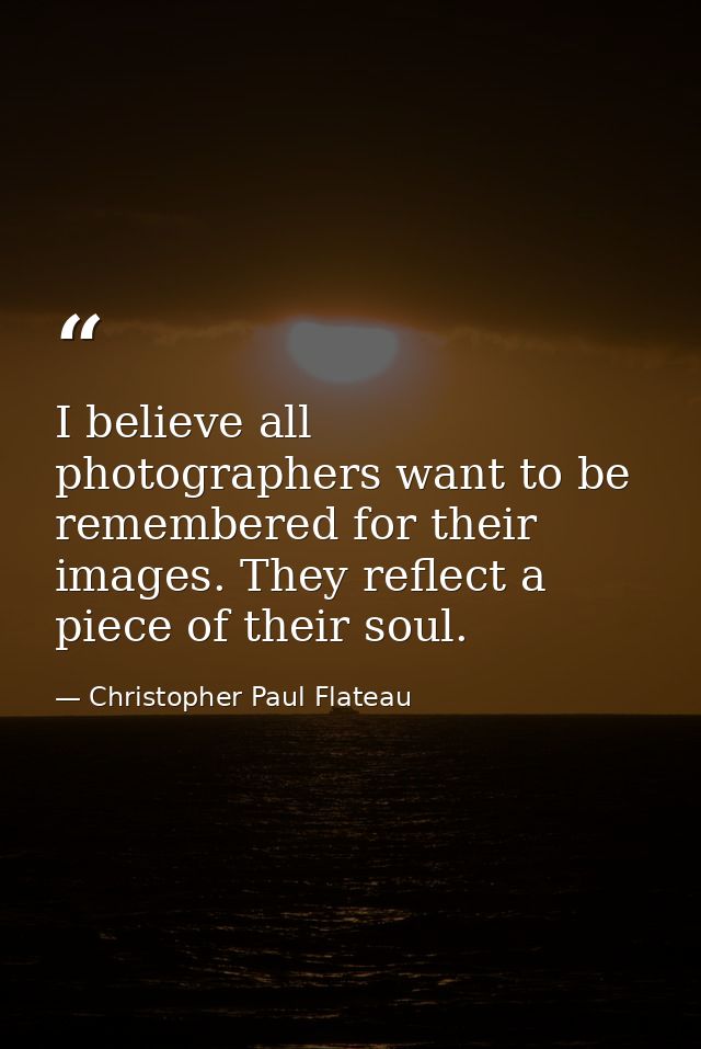 I believe all photographers want to be remembered for their images. They reflect a piece of their soul. — Christopher Paul Flateau