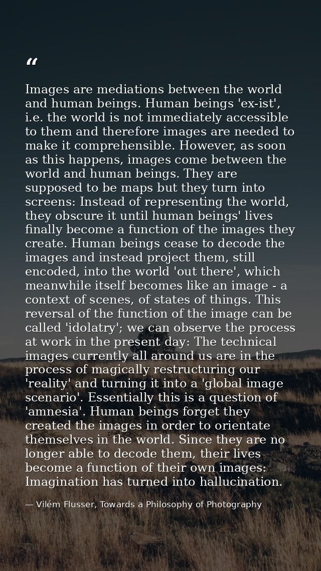 Images are mediations between the world and human beings. Human beings 'ex-ist', i.e. the world is not immediately acces — Vilém Flusser, Towards a Philosophy of Photography