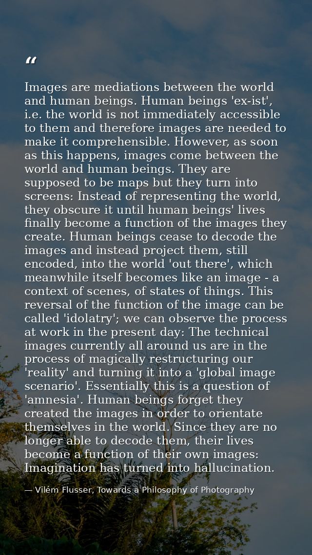 Images are mediations between the world and human beings. Human beings 'ex-ist', i.e. the world is not immediately acces — Vilém Flusser, Towards a Philosophy of Photography