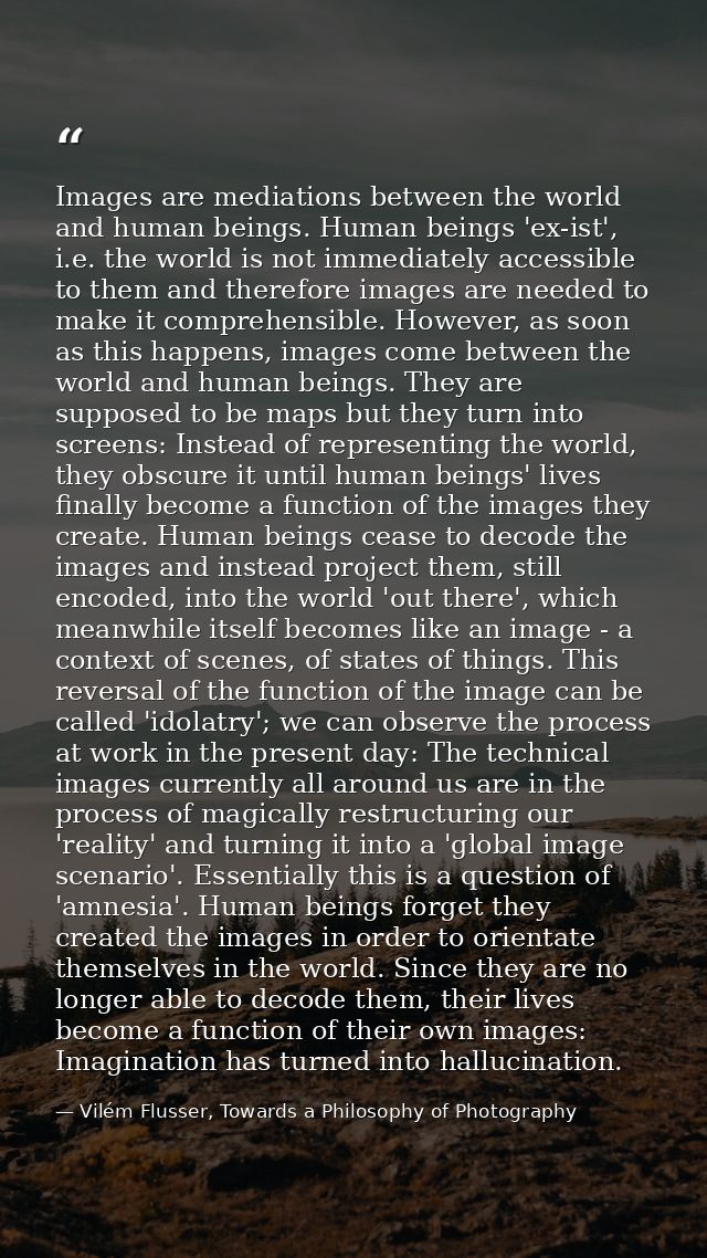 Images are mediations between the world and human beings. Human beings 'ex-ist', i.e. the world is not immediately acces — Vilém Flusser, Towards a Philosophy of Photography