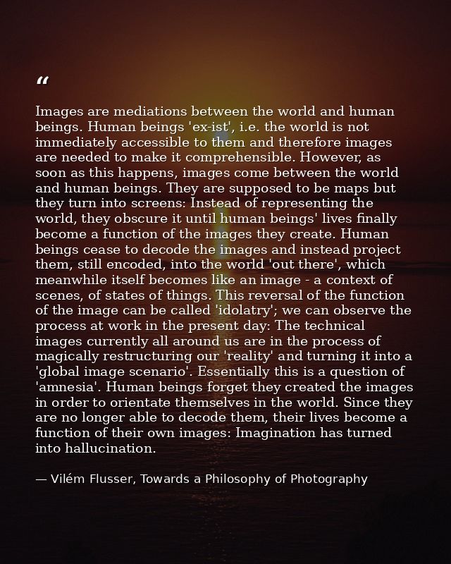 Images are mediations between the world and human beings. Human beings 'ex-ist', i.e. the world is not immediately acces — Vilém Flusser, Towards a Philosophy of Photography