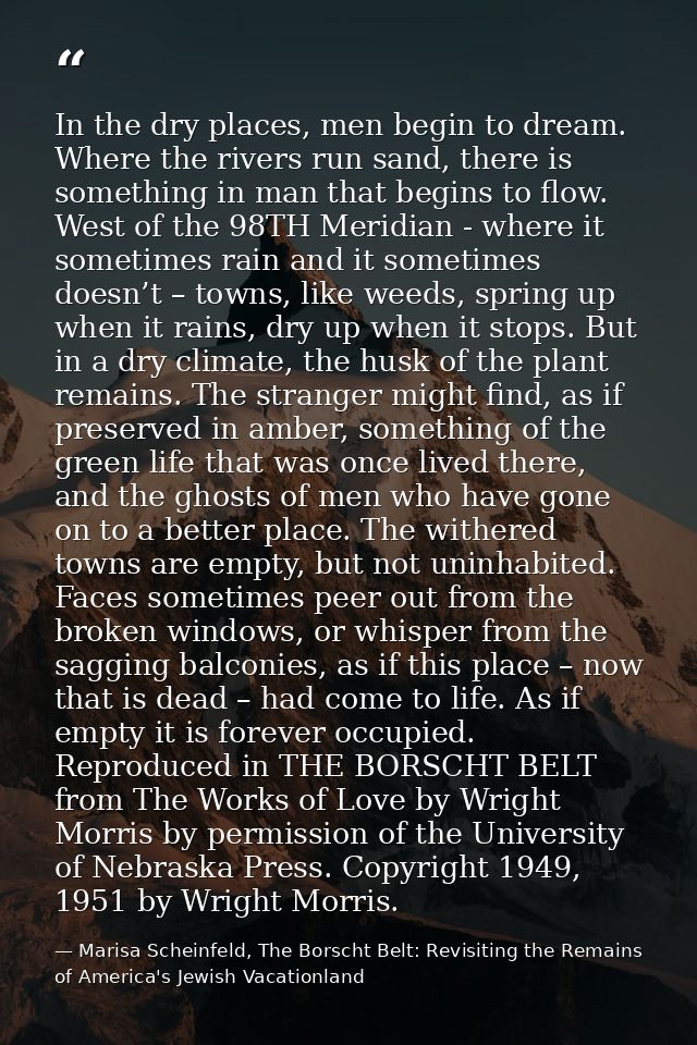In the dry places, men begin to dream. Where the rivers run sand, there is something in man that begins to flow. West of — Marisa Scheinfeld, The Borscht Belt: Revisiting the Remains of America's Jewish Vacationland