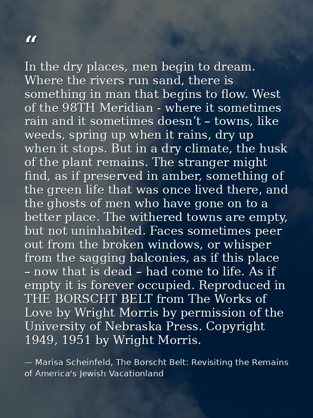 In the dry places, men begin to dream. Where the rivers run sand, there is something in man that begins to flow. West of — Marisa Scheinfeld, The Borscht Belt: Revisiting the Remains of America's Jewish Vacationland