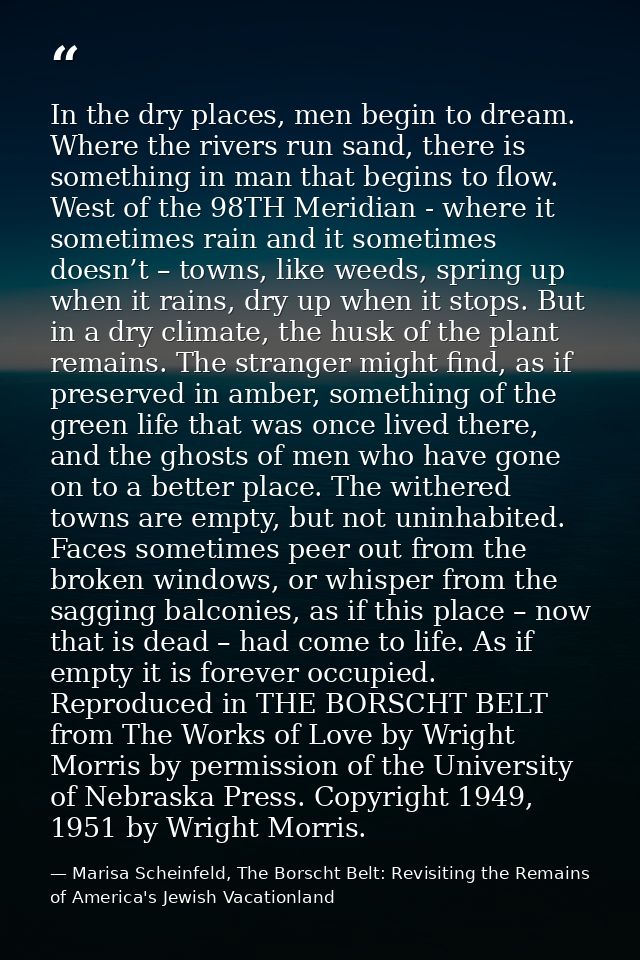 In the dry places, men begin to dream. Where the rivers run sand, there is something in man that begins to flow. West of — Marisa Scheinfeld, The Borscht Belt: Revisiting the Remains of America's Jewish Vacationland