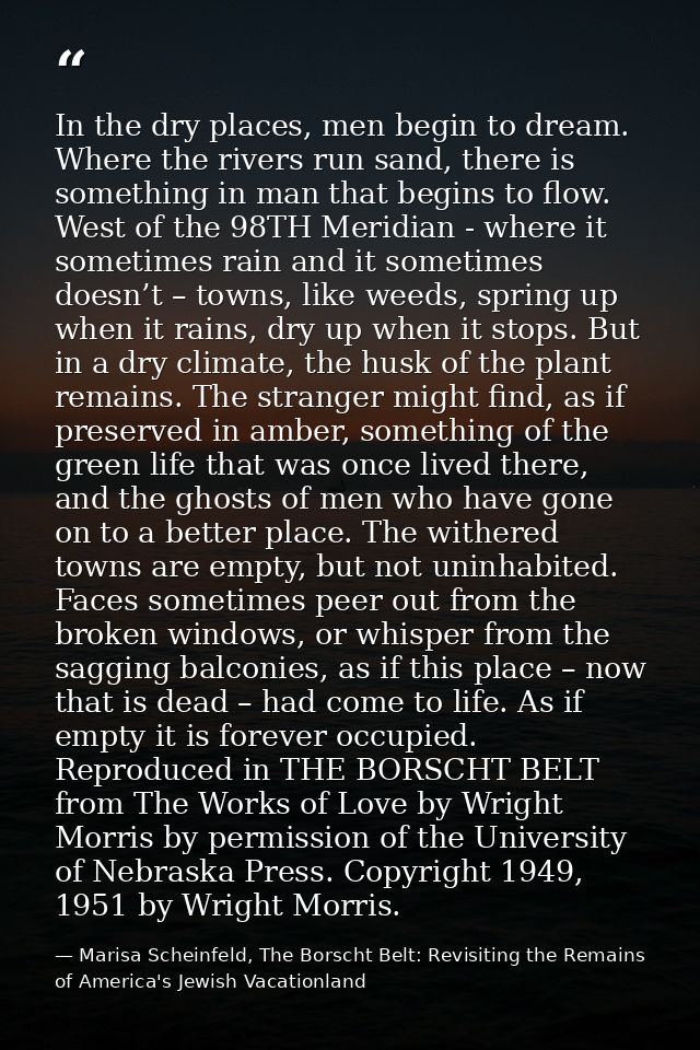 In the dry places, men begin to dream. Where the rivers run sand, there is something in man that begins to flow. West of — Marisa Scheinfeld, The Borscht Belt: Revisiting the Remains of America's Jewish Vacationland