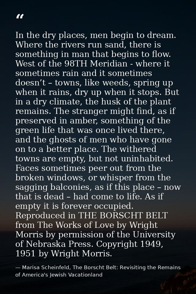 In the dry places, men begin to dream. Where the rivers run sand, there is something in man that begins to flow. West of — Marisa Scheinfeld, The Borscht Belt: Revisiting the Remains of America's Jewish Vacationland