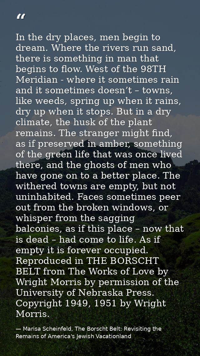 In the dry places, men begin to dream. Where the rivers run sand, there is something in man that begins to flow. West of — Marisa Scheinfeld, The Borscht Belt: Revisiting the Remains of America's Jewish Vacationland