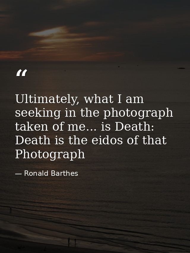 Ultimately, what I am seeking in the photograph taken of me... is Death: Death is the eidos of that Photograph — Ronald Barthes