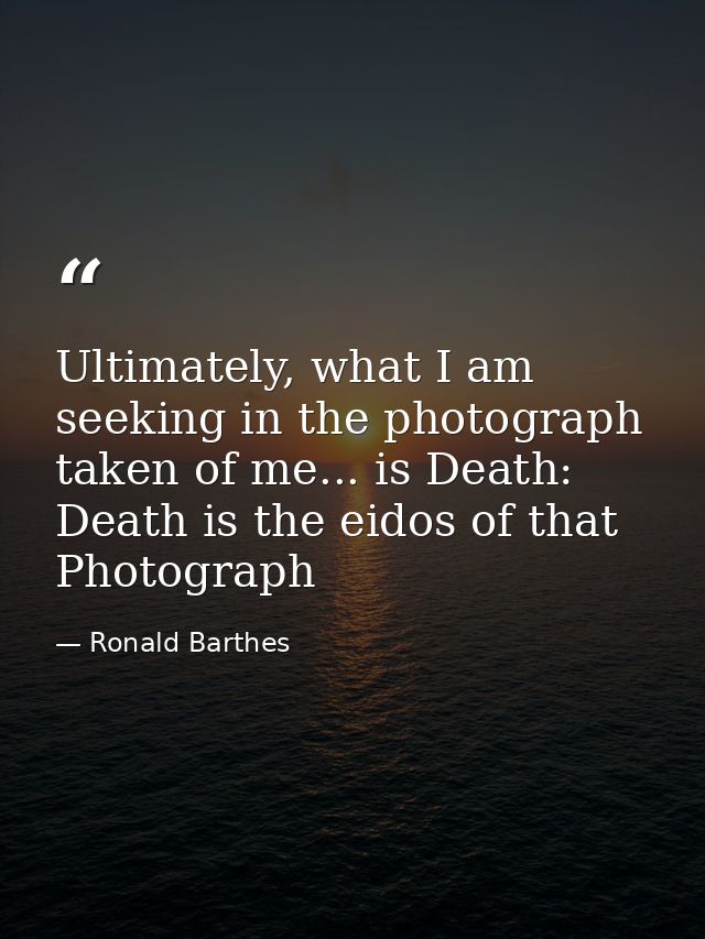 Ultimately, what I am seeking in the photograph taken of me... is Death: Death is the eidos of that Photograph — Ronald Barthes