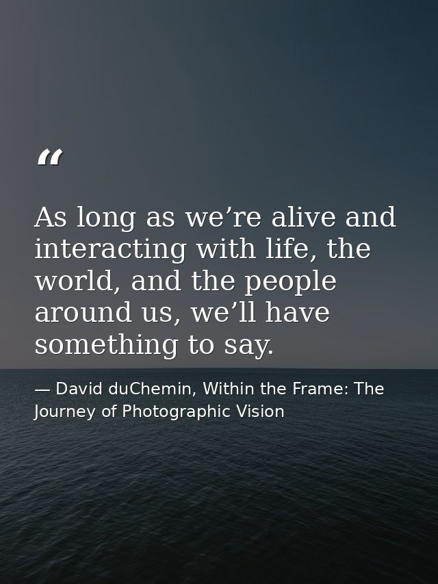 As long as we’re alive and interacting with life, the world, and the people around us, we’ll have something to say. — David duChemin, Within the Frame: The Journey of Photographic Vision
