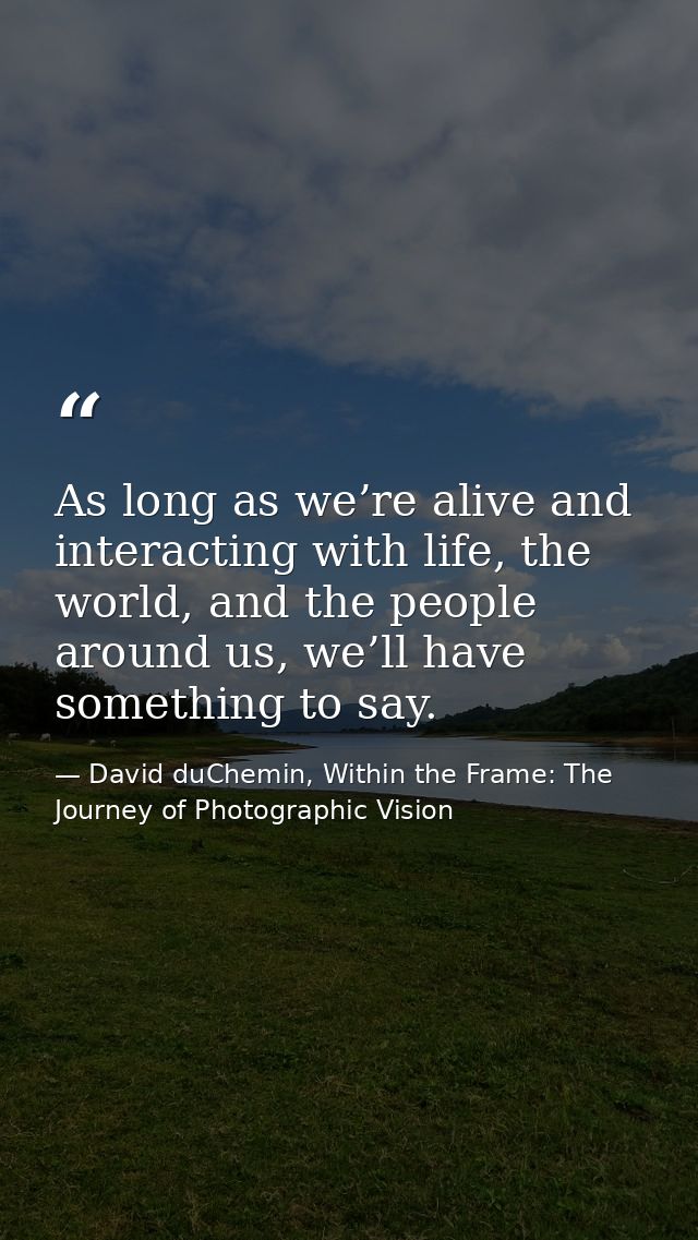 As long as we’re alive and interacting with life, the world, and the people around us, we’ll have something to say. — David duChemin, Within the Frame: The Journey of Photographic Vision