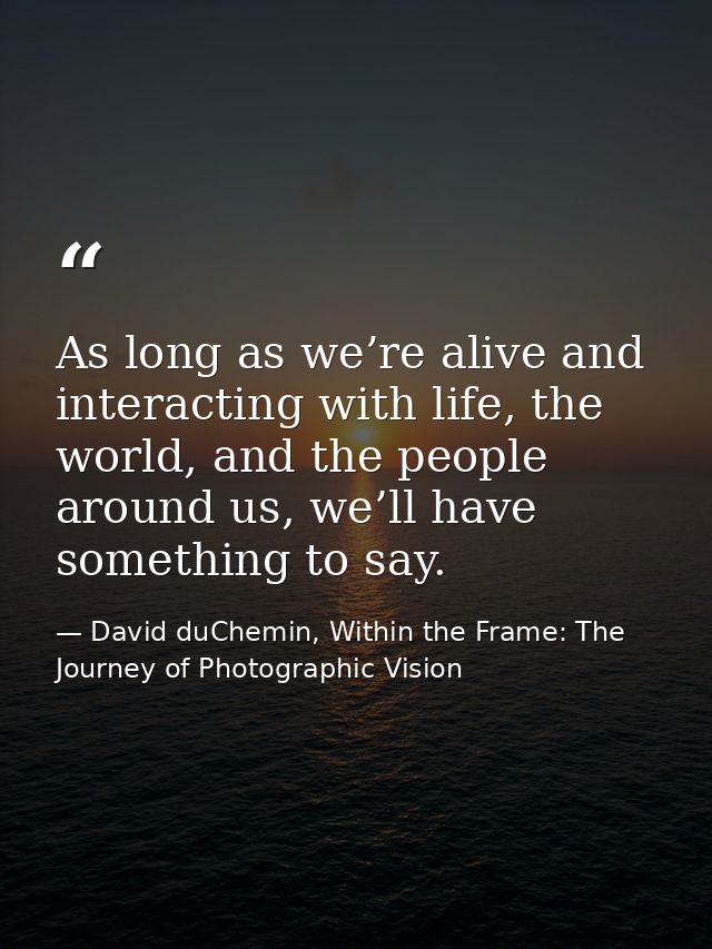 As long as we’re alive and interacting with life, the world, and the people around us, we’ll have something to say. — David duChemin, Within the Frame: The Journey of Photographic Vision