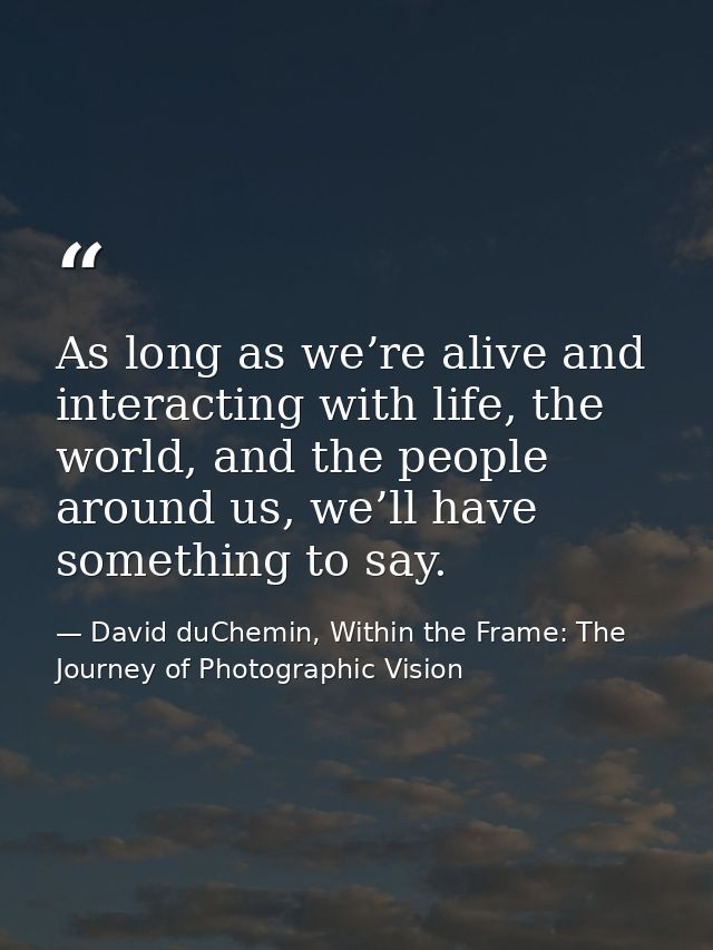 As long as we’re alive and interacting with life, the world, and the people around us, we’ll have something to say. — David duChemin, Within the Frame: The Journey of Photographic Vision