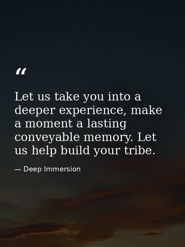 Let us take you into a deeper experience, make a moment a lasting conveyable memory. Let us help build your tribe. — Deep Immersion