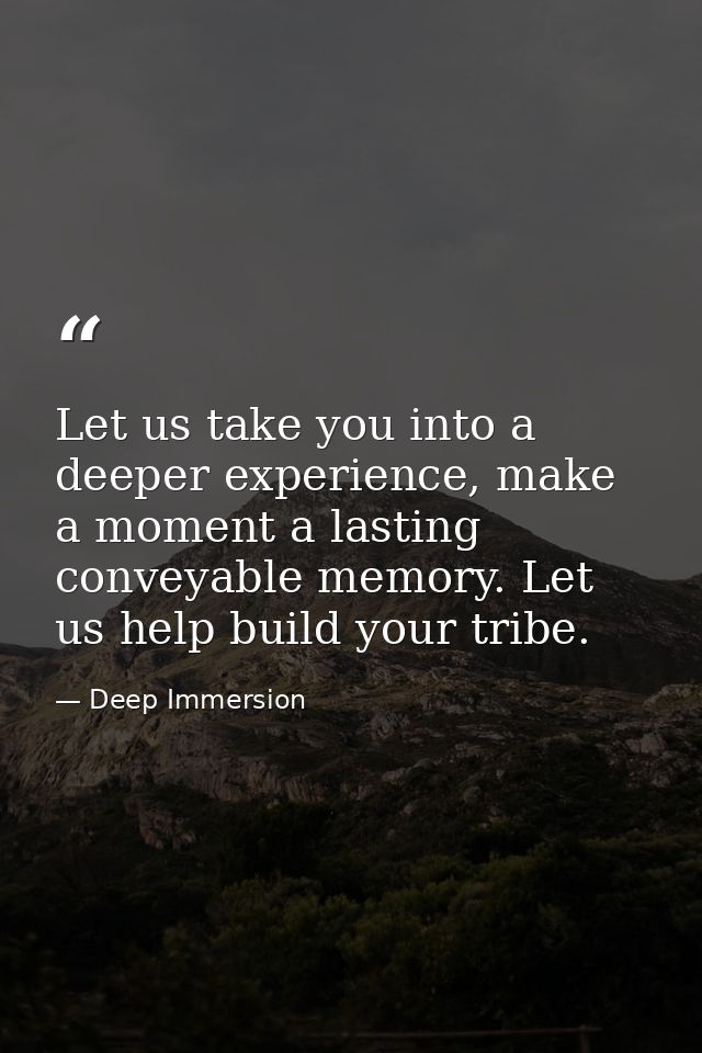Let us take you into a deeper experience, make a moment a lasting conveyable memory. Let us help build your tribe. — Deep Immersion