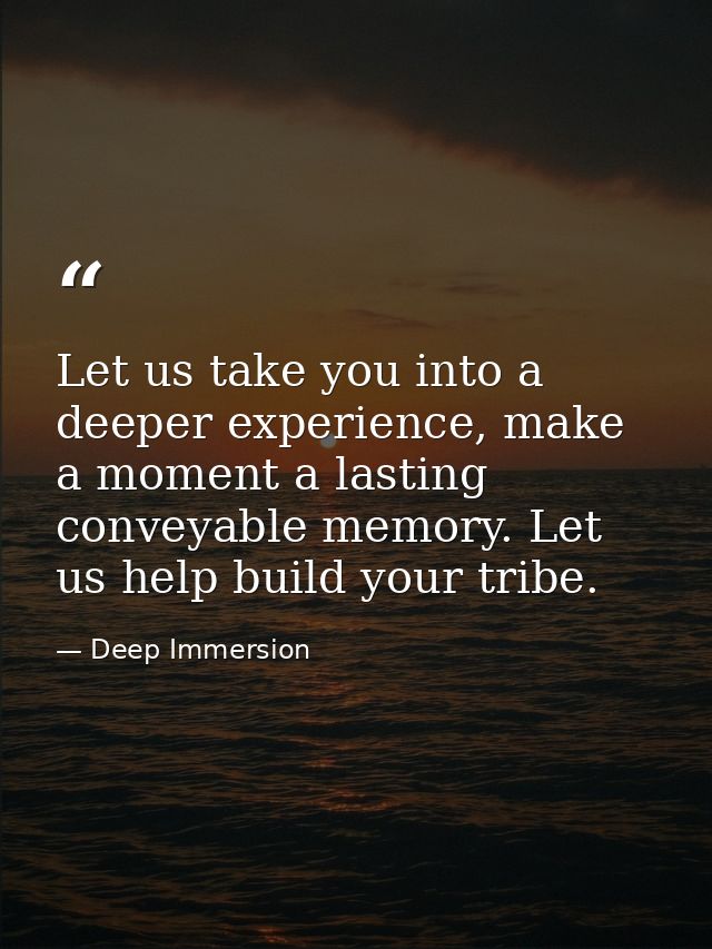 Let us take you into a deeper experience, make a moment a lasting conveyable memory. Let us help build your tribe. — Deep Immersion