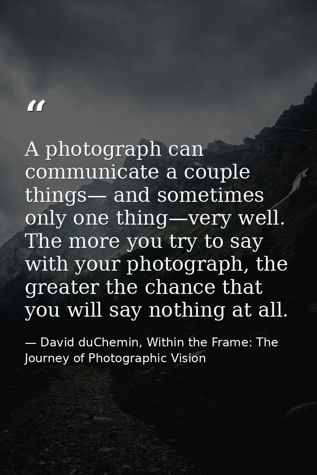 A photograph can communicate a couple things— and sometimes only one thing—very well. The more you try to say with your  — David duChemin, Within the Frame: The Journey of Photographic Vision