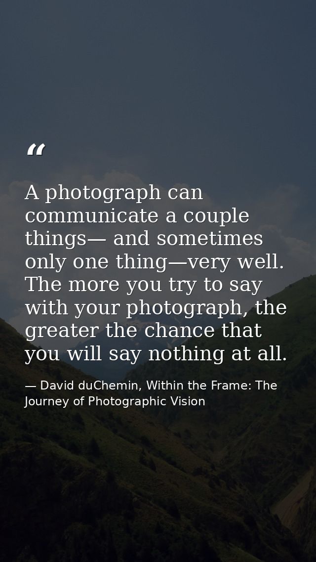 A photograph can communicate a couple things— and sometimes only one thing—very well. The more you try to say with your  — David duChemin, Within the Frame: The Journey of Photographic Vision