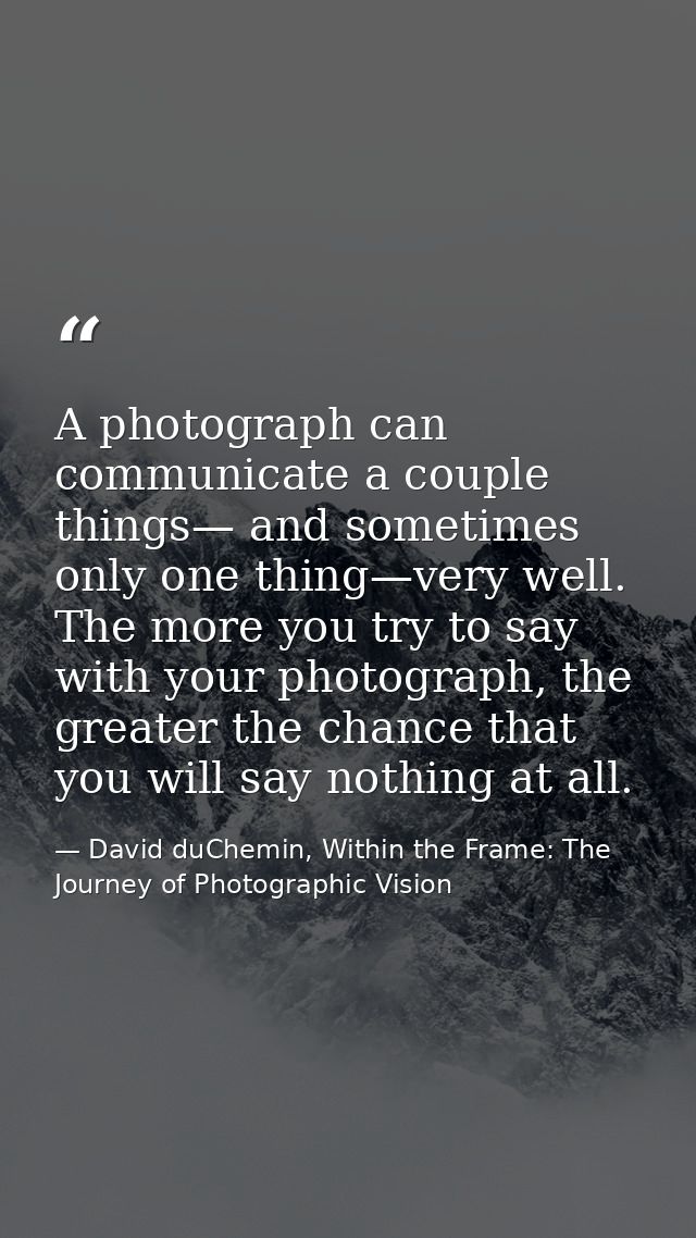 A photograph can communicate a couple things— and sometimes only one thing—very well. The more you try to say with your  — David duChemin, Within the Frame: The Journey of Photographic Vision