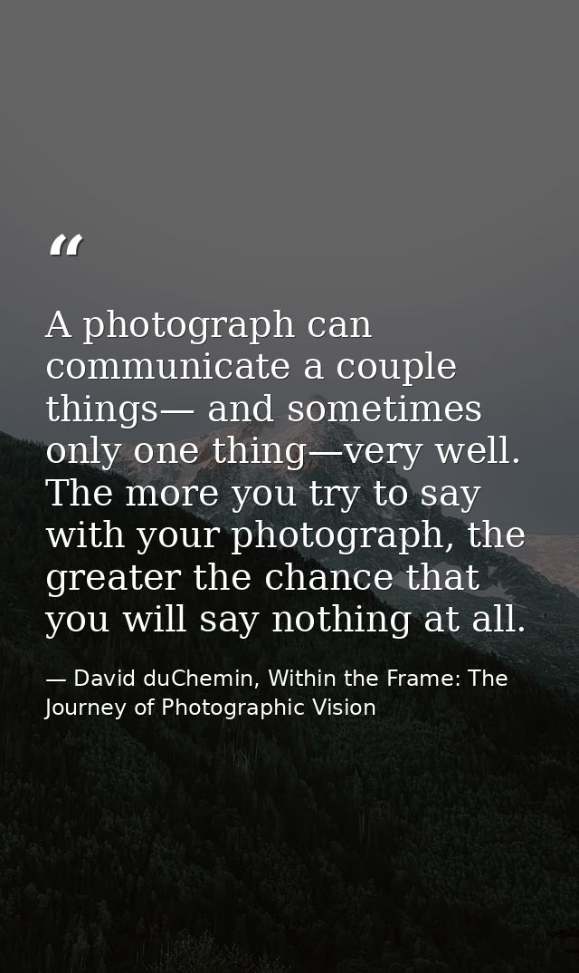 A photograph can communicate a couple things— and sometimes only one thing—very well. The more you try to say with your  — David duChemin, Within the Frame: The Journey of Photographic Vision