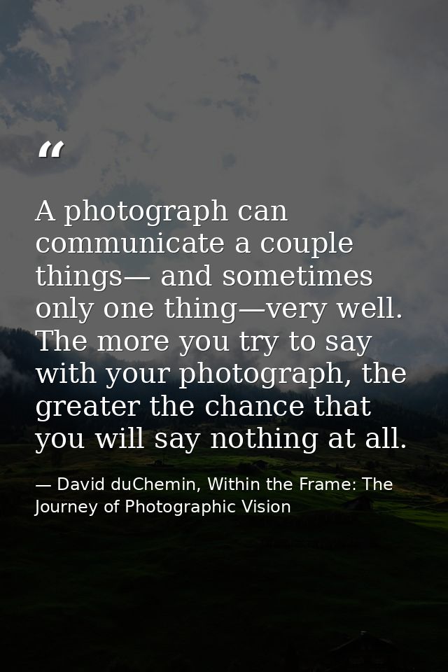 A photograph can communicate a couple things— and sometimes only one thing—very well. The more you try to say with your  — David duChemin, Within the Frame: The Journey of Photographic Vision