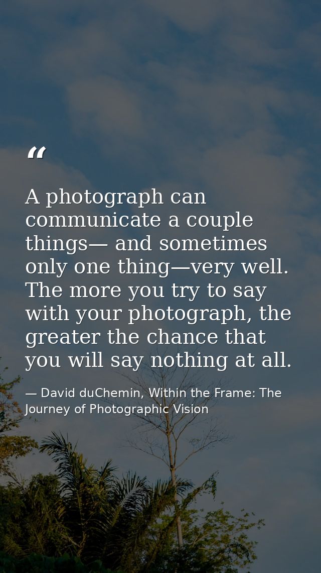 A photograph can communicate a couple things— and sometimes only one thing—very well. The more you try to say with your  — David duChemin, Within the Frame: The Journey of Photographic Vision