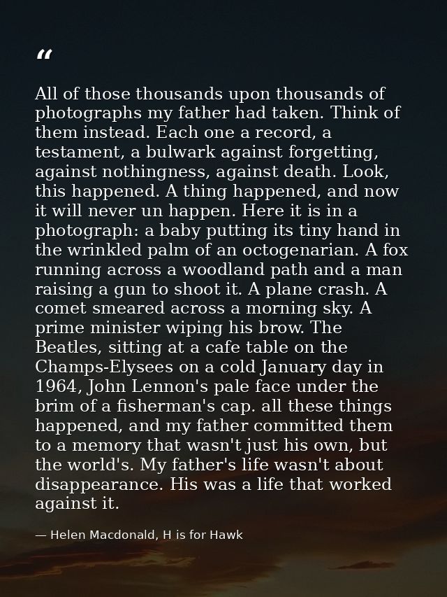 All of those thousands upon thousands of photographs my father had taken. Think of them instead. Each one a record, a te — Helen Macdonald, H is for Hawk