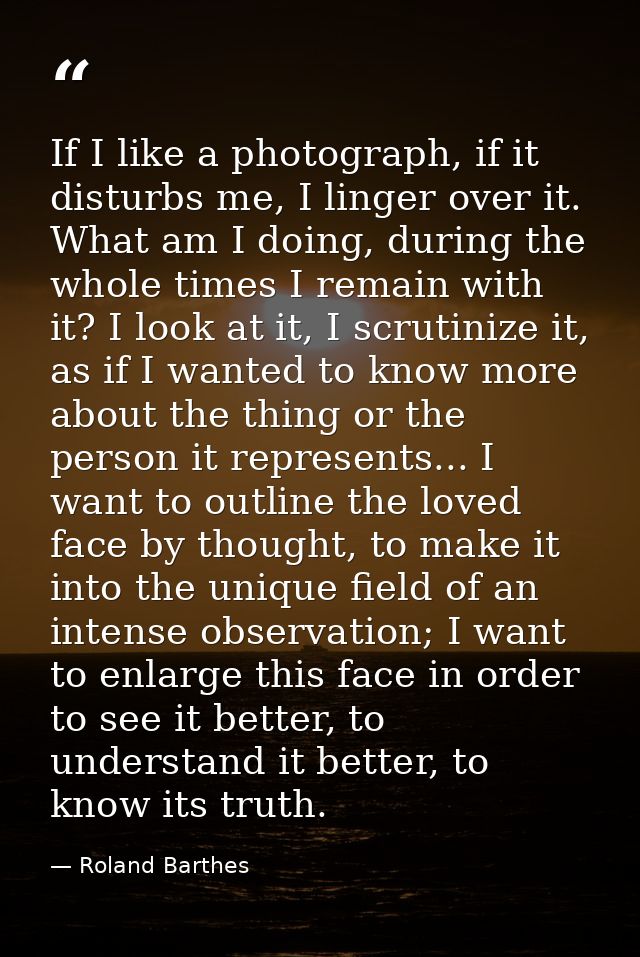 If I like a photograph, if it disturbs me, I linger over it. What am I doing, during the whole times I remain with it? I — Roland Barthes