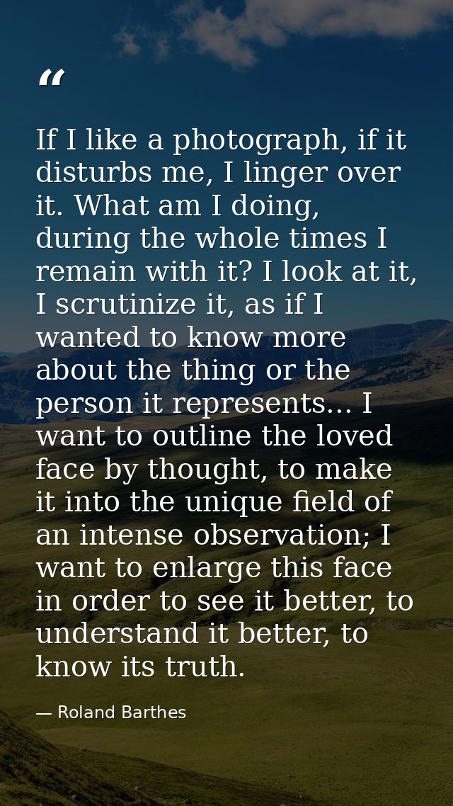 If I like a photograph, if it disturbs me, I linger over it. What am I doing, during the whole times I remain with it? I — Roland Barthes