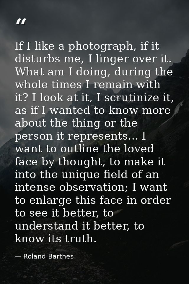 If I like a photograph, if it disturbs me, I linger over it. What am I doing, during the whole times I remain with it? I — Roland Barthes