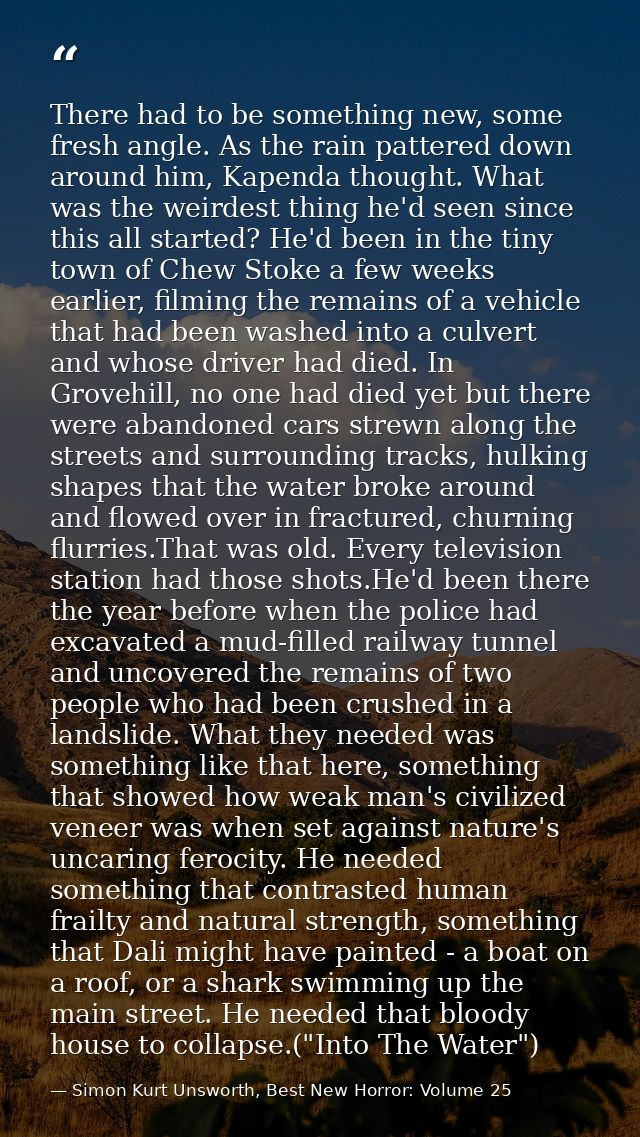 There had to be something new, some fresh angle. As the rain pattered down around him, Kapenda thought. What was the wei — Simon Kurt Unsworth, Best New Horror: Volume 25