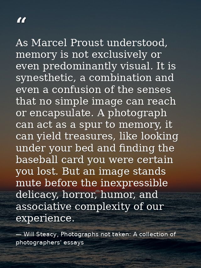 As Marcel Proust understood, memory is not exclusively or even predominantly visual. It is synesthetic, a combination an — Will Steacy, Photographs not taken: A collection of photographers' essays