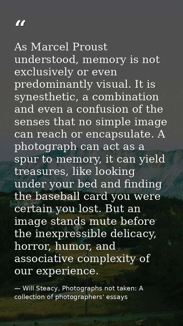 As Marcel Proust understood, memory is not exclusively or even predominantly visual. It is synesthetic, a combination an — Will Steacy, Photographs not taken: A collection of photographers' essays