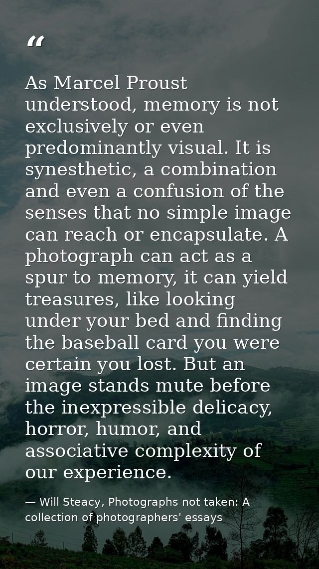 As Marcel Proust understood, memory is not exclusively or even predominantly visual. It is synesthetic, a combination an — Will Steacy, Photographs not taken: A collection of photographers' essays