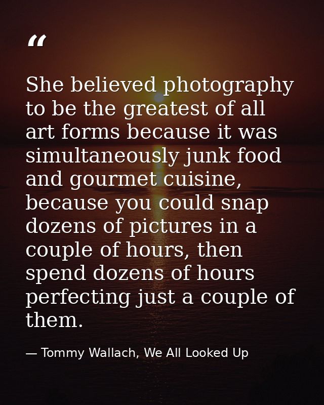 She believed photography to be the greatest of all art forms because it was simultaneously junk food and gourmet cuisine — Tommy Wallach, We All Looked Up