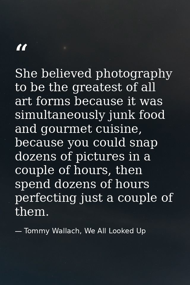 She believed photography to be the greatest of all art forms because it was simultaneously junk food and gourmet cuisine — Tommy Wallach, We All Looked Up