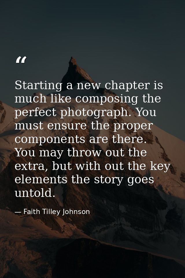 Starting a new chapter is much like composing the perfect photograph. You must ensure the proper components are there. Y — Faith Tilley Johnson