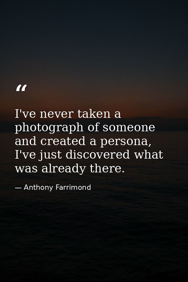 I've never taken a photograph of someone and created a persona, I've just discovered what was already there. — Anthony Farrimond