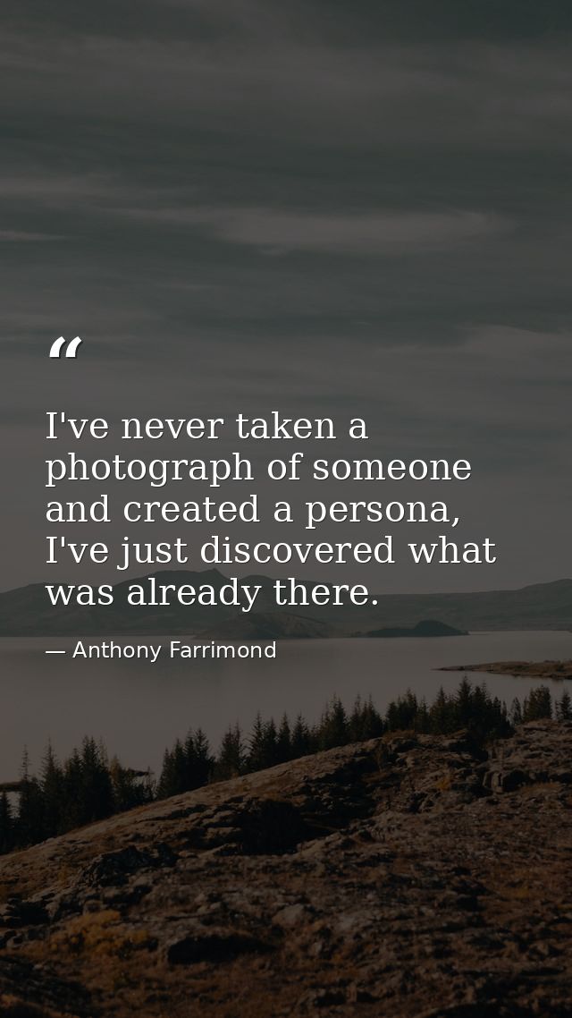 I've never taken a photograph of someone and created a persona, I've just discovered what was already there. — Anthony Farrimond
