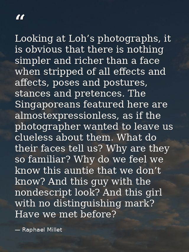 Looking at Loh’s photographs, it is obvious that there is nothing simpler and richer than a face when stripped of all ef — Raphael Millet