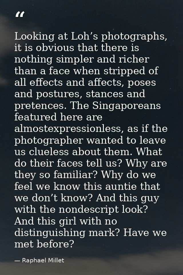Looking at Loh’s photographs, it is obvious that there is nothing simpler and richer than a face when stripped of all ef — Raphael Millet