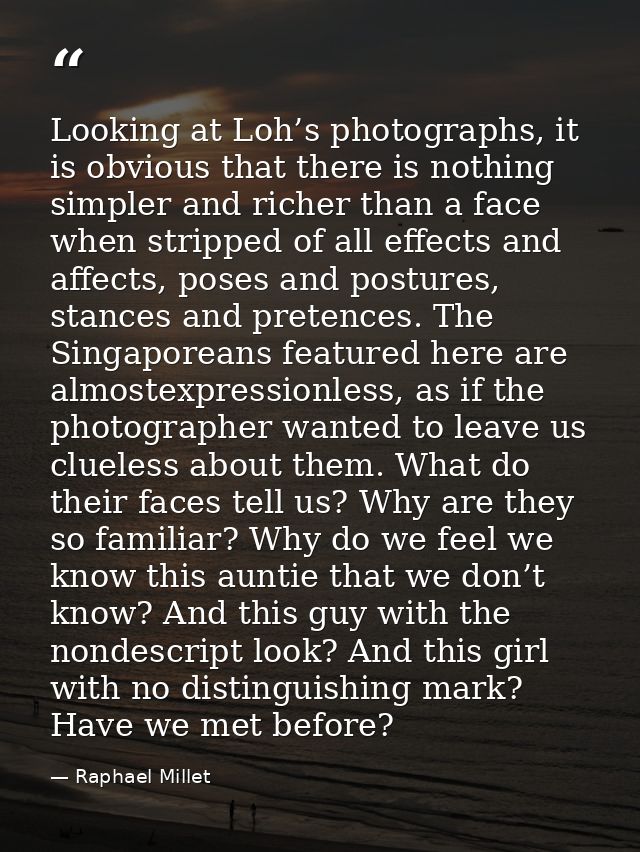 Looking at Loh’s photographs, it is obvious that there is nothing simpler and richer than a face when stripped of all ef — Raphael Millet